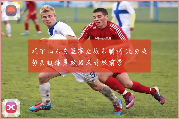 辽宁山东男篮赛后战果解析 比分走势关键球员数据及晋级前景