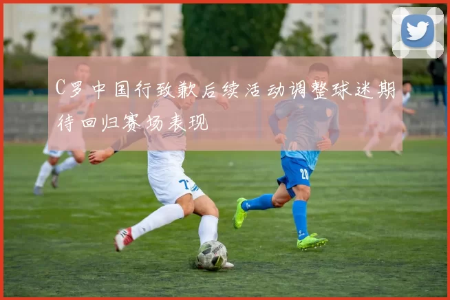 C罗中国行致歉后续活动调整球迷期待回归赛场表现