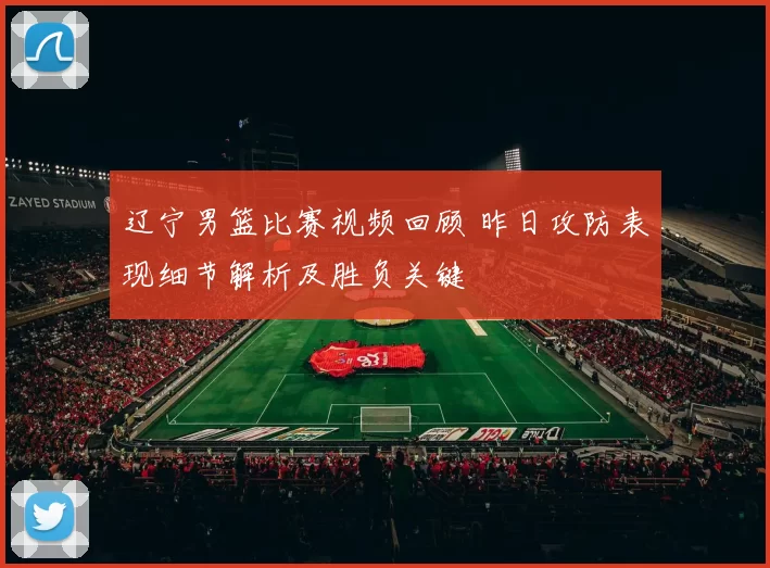 辽宁男篮比赛视频回顾 昨日攻防表现细节解析及胜负关键