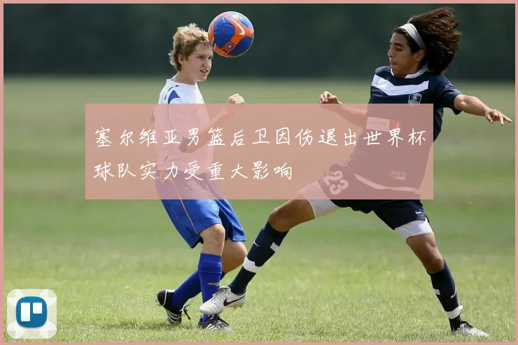 塞尔维亚男篮后卫因伤退出世界杯球队实力受重大影响