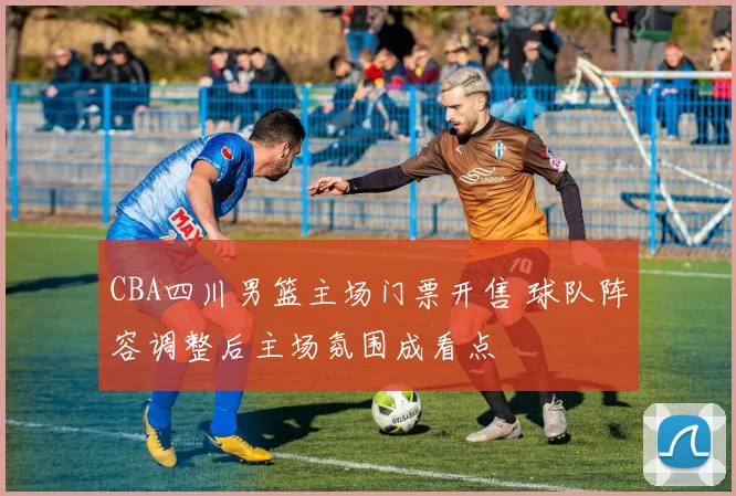 CBA四川男篮主场门票开售 球队阵容调整后主场氛围成看点