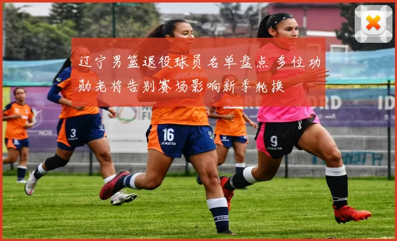 辽宁男篮退役球员名单盘点 多位功勋老将告别赛场影响新季轮换