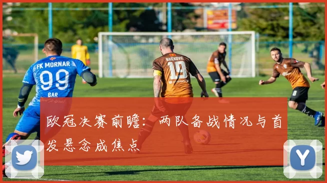 欧冠决赛前瞻：两队备战情况与首发悬念成焦点