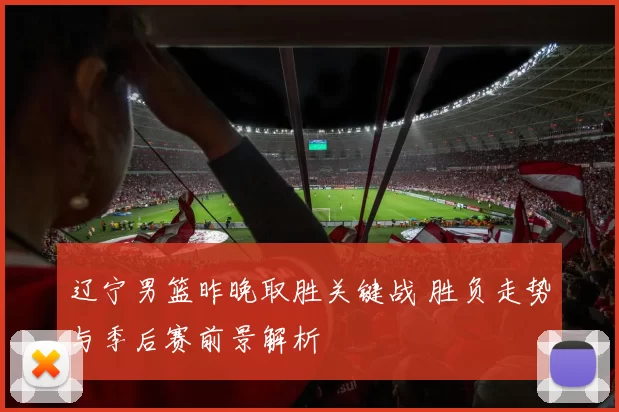 辽宁男篮昨晚取胜关键战 胜负走势与季后赛前景解析