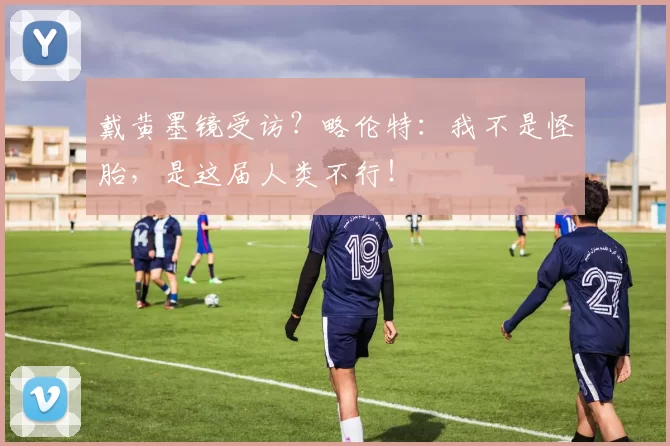 戴黄墨镜受访？略伦特：我不是怪胎，是这届人类不行！