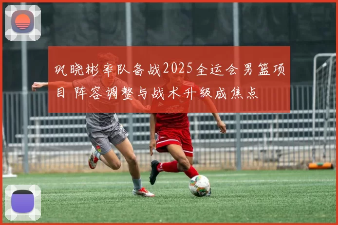 巩晓彬率队备战2025全运会男篮项目 阵容调整与战术升级成焦点