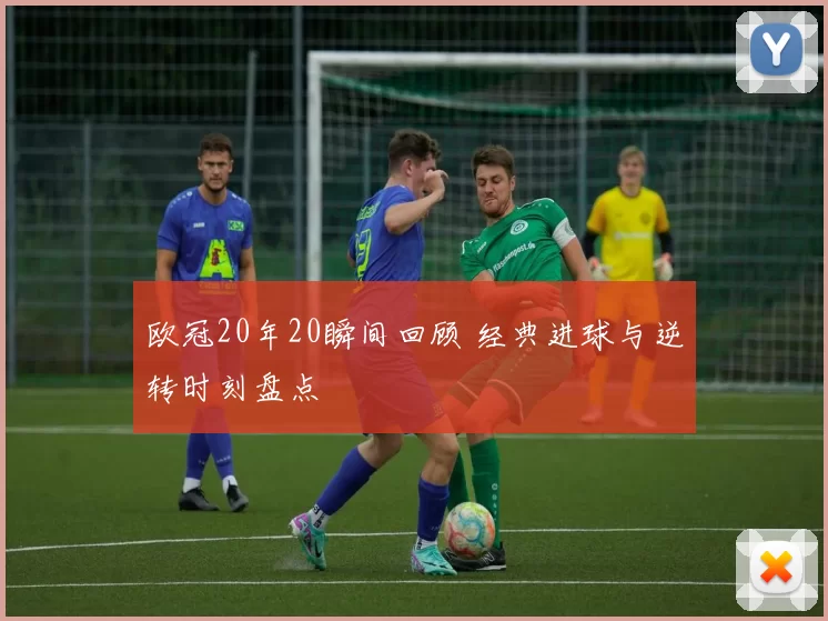 欧冠20年20瞬间回顾 经典进球与逆转时刻盘点