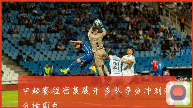 中超赛程密集展开 多队争分冲刺积分榜前列