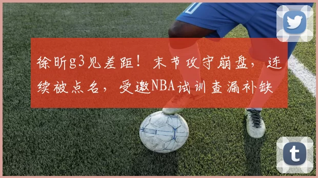 徐昕g3见差距！末节攻守崩盘，连续被点名，受邀NBA试训查漏补缺