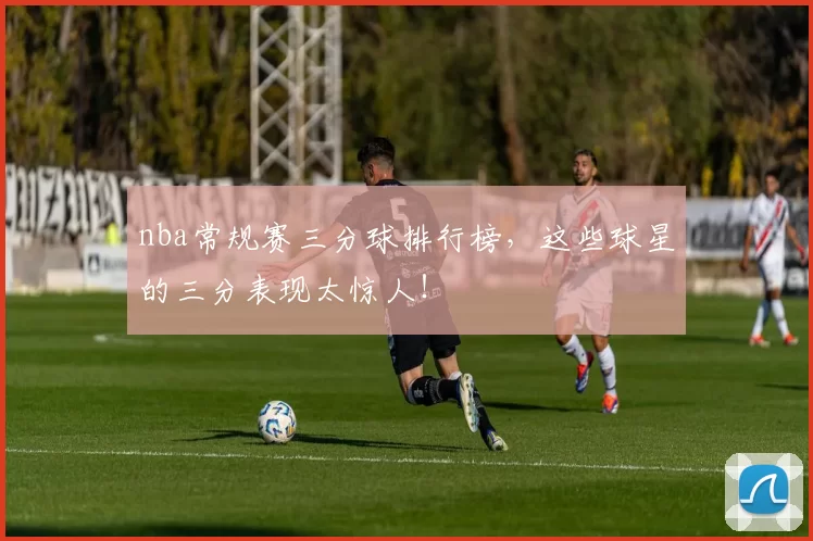 nba常规赛三分球排行榜，这些球星的三分表现太惊人！