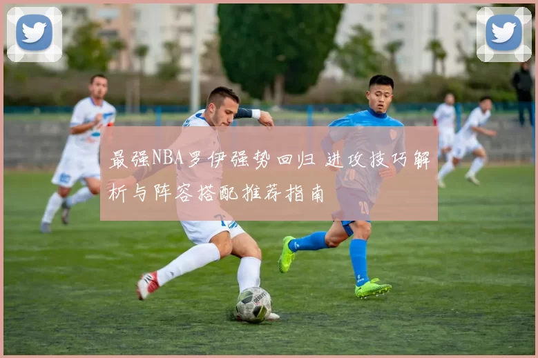 最强NBA罗伊强势回归 进攻技巧解析与阵容搭配推荐指南