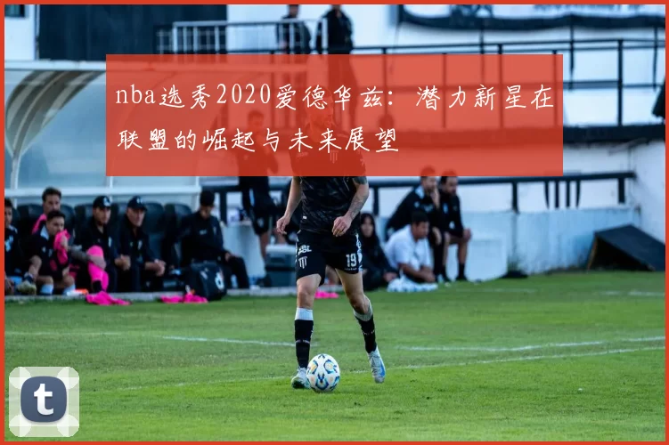 nba选秀2020爱德华兹：潜力新星在联盟的崛起与未来展望