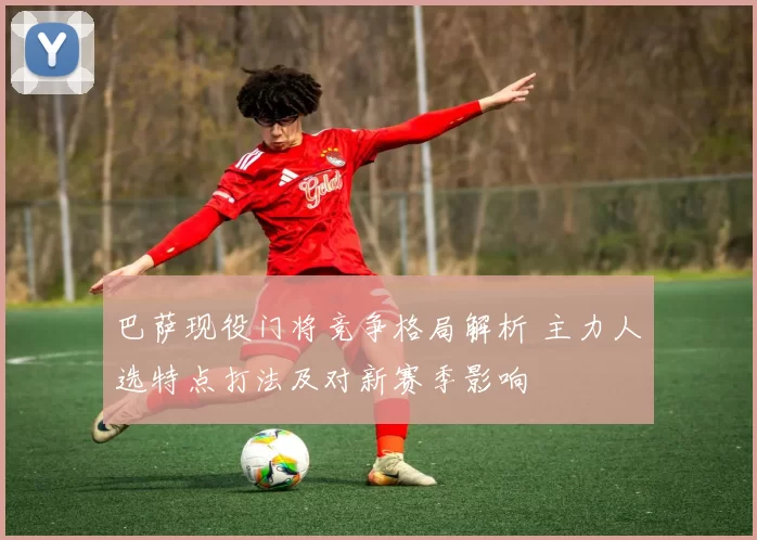 巴萨现役门将竞争格局解析 主力人选特点打法及对新赛季影响