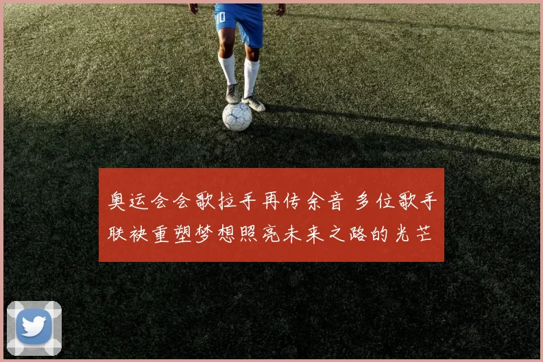 奥运会会歌拉手再传余音 多位歌手联袂重塑梦想照亮未来之路的光芒