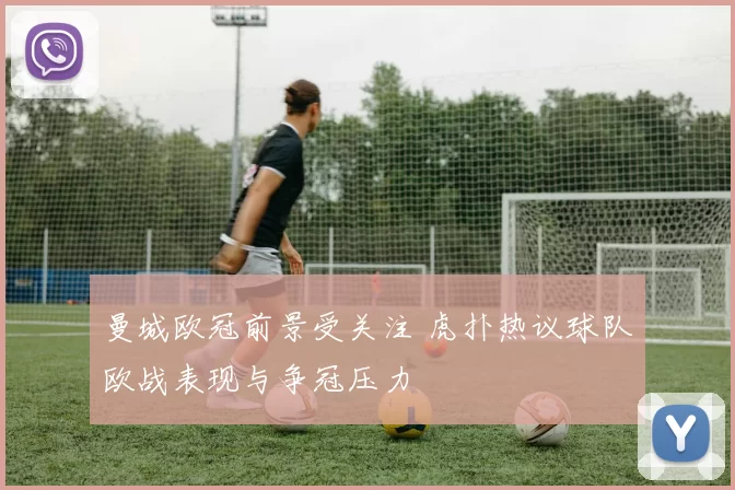 曼城欧冠前景受关注 虎扑热议球队欧战表现与争冠压力