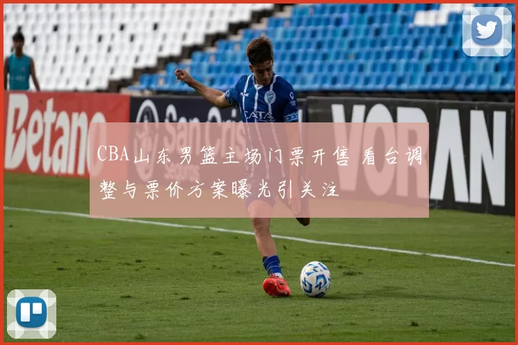 CBA山东男篮主场门票开售 看台调整与票价方案曝光引关注