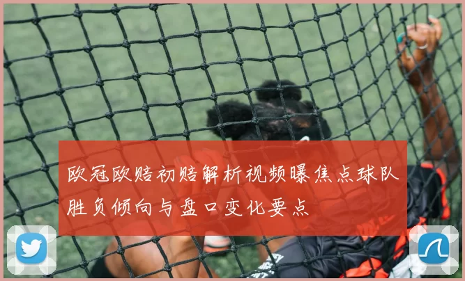 欧冠欧赔初赔解析视频曝焦点球队胜负倾向与盘口变化要点