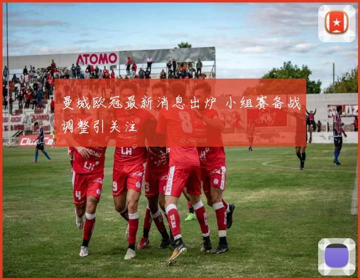 曼城欧冠最新消息出炉 小组赛备战调整引关注