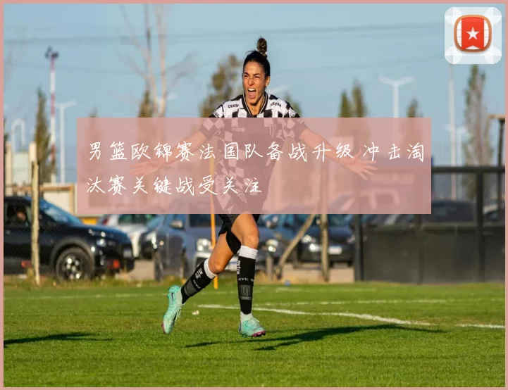 男篮欧锦赛法国队备战升级 冲击淘汰赛关键战受关注