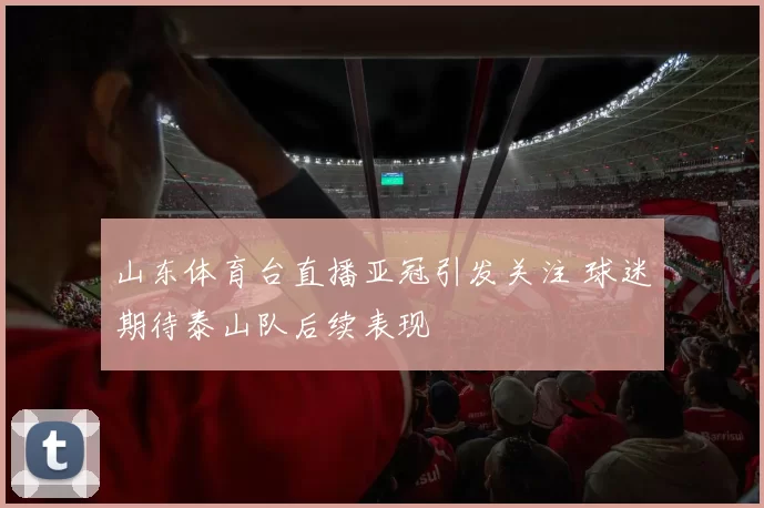 山东体育台直播亚冠引发关注 球迷期待泰山队后续表现