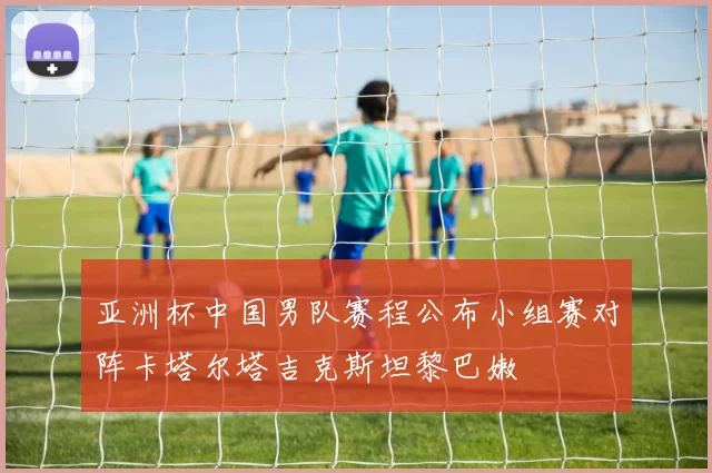 亚洲杯中国男队赛程公布小组赛对阵卡塔尔塔吉克斯坦黎巴嫩