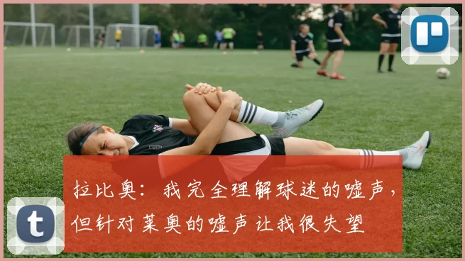 拉比奥：我完全理解球迷的嘘声，但针对莱奥的嘘声让我很失望