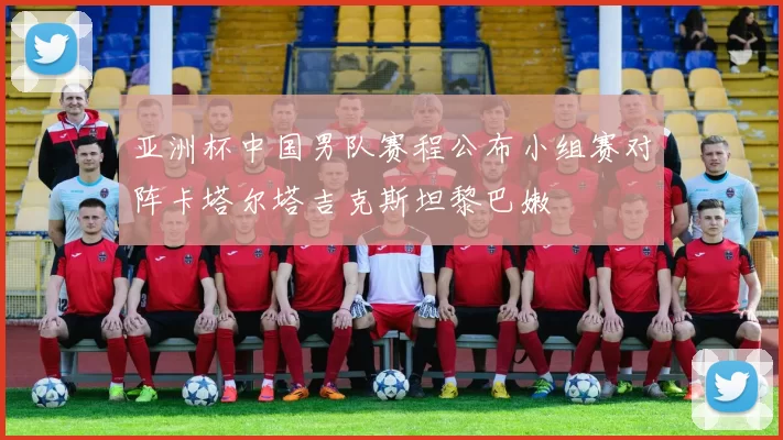 亚洲杯中国男队赛程公布小组赛对阵卡塔尔塔吉克斯坦黎巴嫩