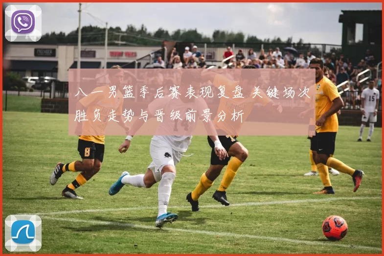 八一男篮季后赛表现复盘 关键场次胜负走势与晋级前景分析