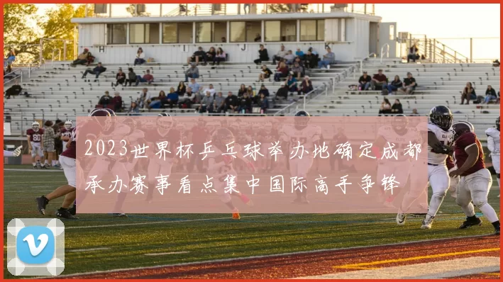 2023世界杯乒乓球举办地确定成都承办赛事看点集中国际高手争锋