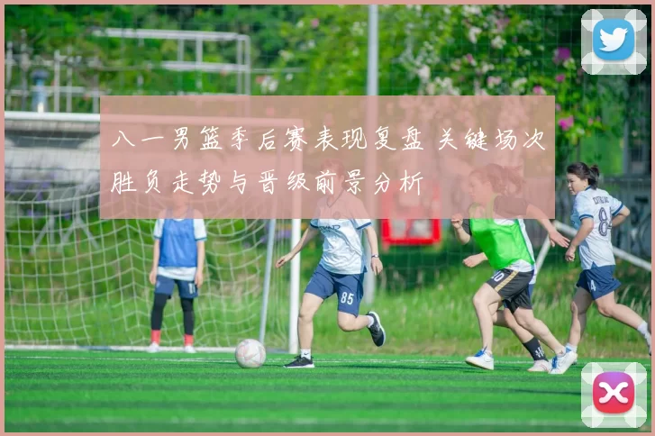 八一男篮季后赛表现复盘 关键场次胜负走势与晋级前景分析