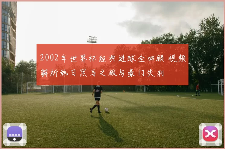 2002年世界杯经典进球全回顾 视频解析韩日黑马之旅与豪门失利