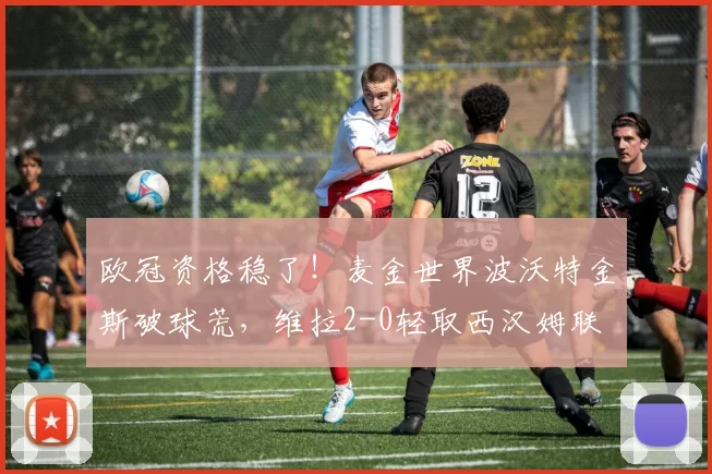欧冠资格稳了！麦金世界波沃特金斯破球荒，维拉2-0轻取西汉姆联