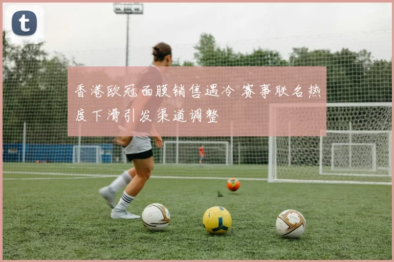 香港欧冠面膜销售遇冷 赛事联名热度下滑引发渠道调整