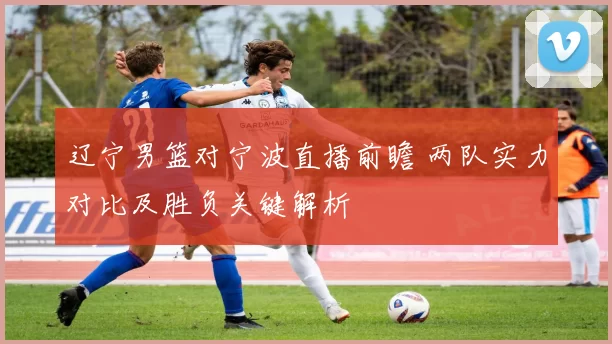 辽宁男篮对宁波直播前瞻 两队实力对比及胜负关键解析