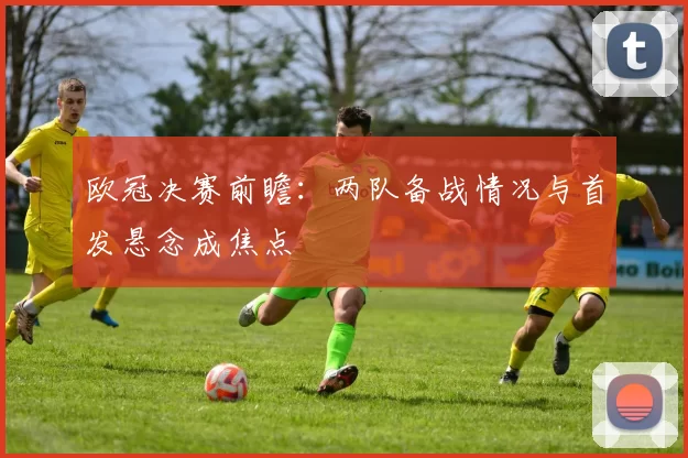 欧冠决赛前瞻：两队备战情况与首发悬念成焦点