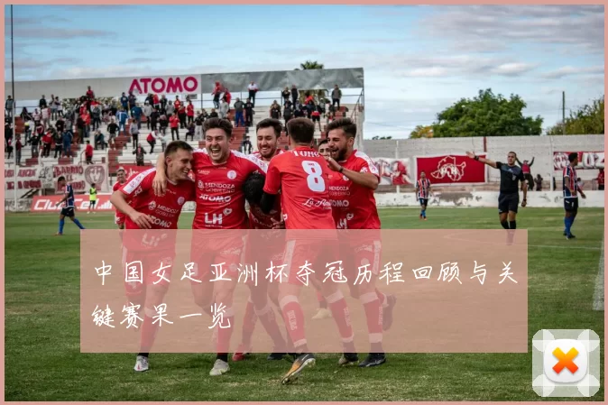 中国女足亚洲杯夺冠历程回顾与关键赛果一览