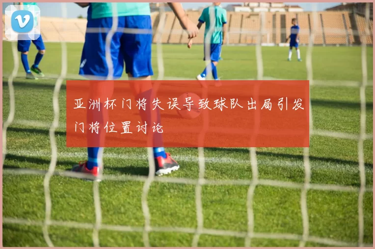 亚洲杯门将失误导致球队出局引发门将位置讨论