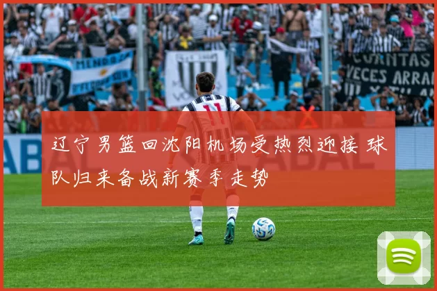 辽宁男篮回沈阳机场受热烈迎接 球队归来备战新赛季走势