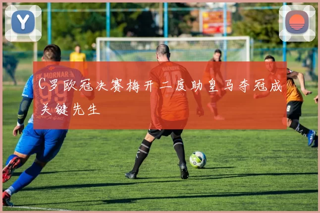 C罗欧冠决赛梅开二度助皇马夺冠成关键先生