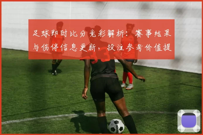 足球即时比分竞彩解析：赛事结果与伤停信息更新，投注参考价值提升