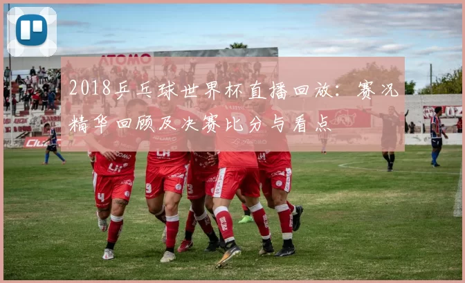2018乒乓球世界杯直播回放：赛况精华回顾及决赛比分与看点
