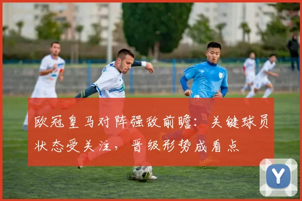 欧冠皇马对阵强敌前瞻：关键球员状态受关注，晋级形势成看点