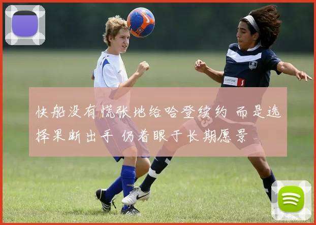 快船没有慌张地给哈登续约 而是选择果断出手 仍着眼于长期愿景