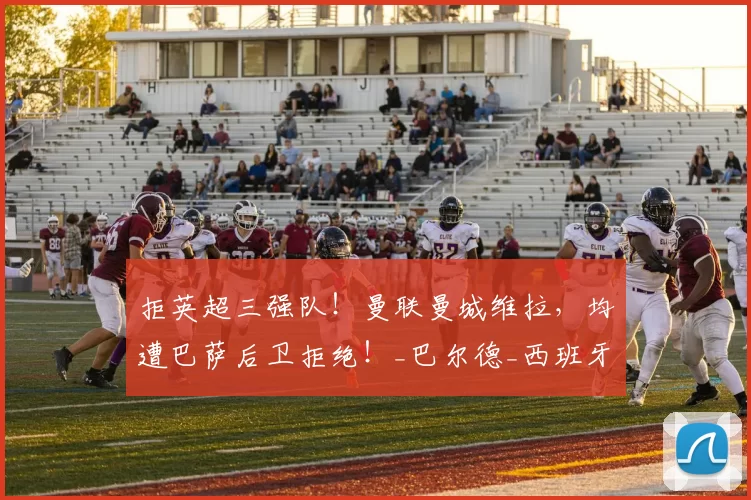 拒英超三强队!曼联曼城维拉,均遭巴萨后卫拒绝!_巴尔德_西班牙人_欧冠