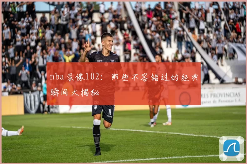 nba录像102：那些不容错过的经典瞬间大揭秘