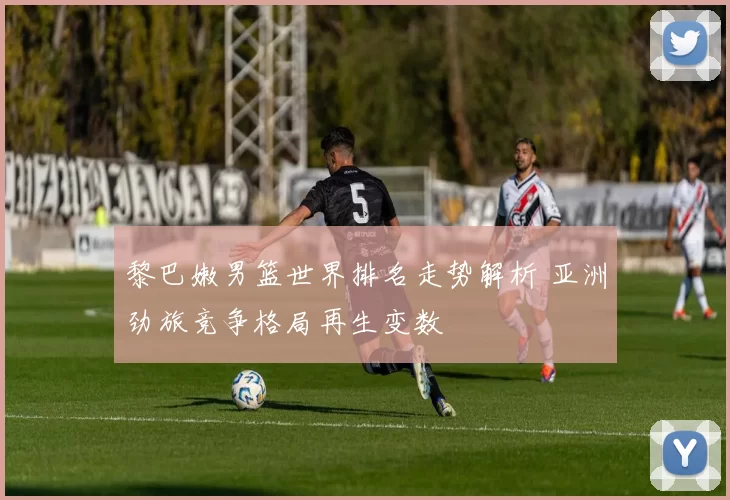 黎巴嫩男篮世界排名走势解析 亚洲劲旅竞争格局再生变数