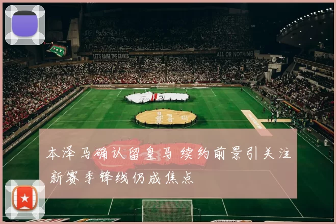 本泽马确认留皇马 续约前景引关注 新赛季锋线仍成焦点