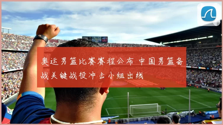 奥运男篮比赛赛程公布 中国男篮备战关键战役冲击小组出线