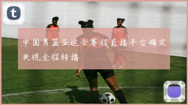 中国男篮亚运会赛程直播平台确定央视全程转播