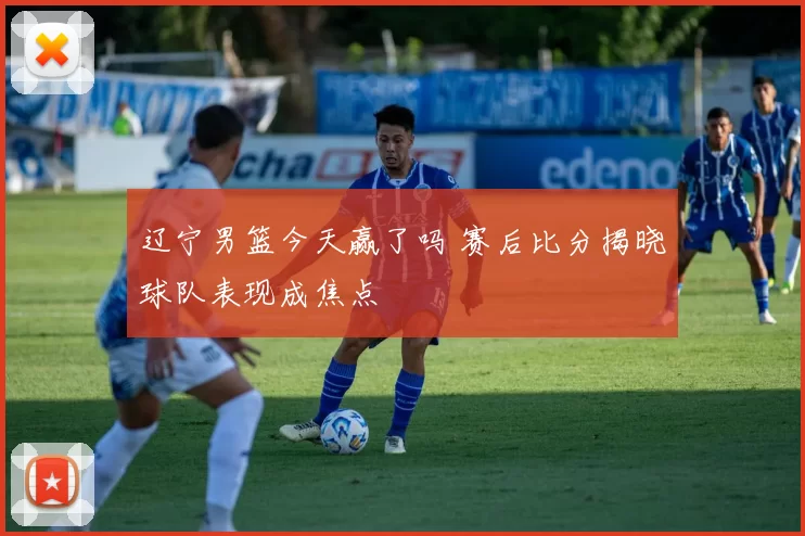 辽宁男篮今天赢了吗 赛后比分揭晓球队表现成焦点